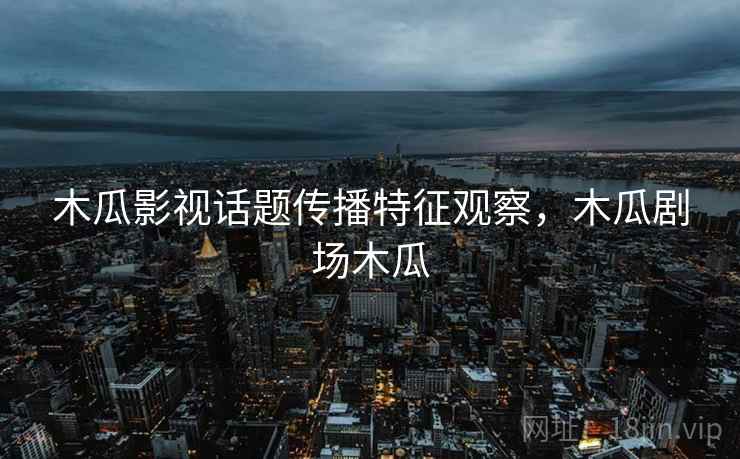 木瓜影视话题传播特征观察，木瓜剧场木瓜