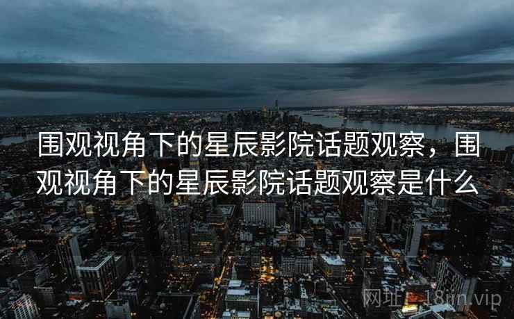 围观视角下的星辰影院话题观察,围观视角下的星辰影院话题观察是什么 围观视角下的星辰影院话题观察,围观视角下的星辰影院话题观察是什么