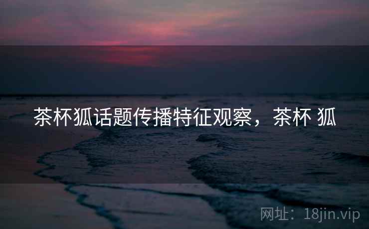 茶杯狐话题传播特征观察,茶杯 狐 茶杯狐话题传播特征观察,茶杯 狐