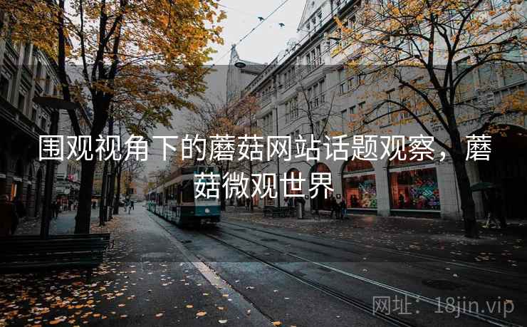 围观视角下的蘑菇网站话题观察,蘑菇微观世界 围观视角下的蘑菇网站话题观察,蘑菇微观世界