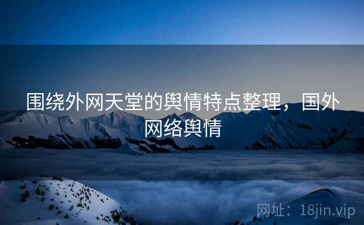 围绕外网天堂的舆情特点整理，国外网络舆情