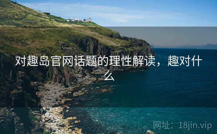 对趣岛官网话题的理性解读,趣对什么 对趣岛官网话题的理性解读,趣对什么