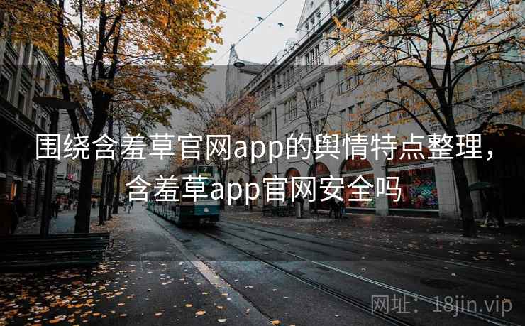 围绕含羞草官网app的舆情特点整理，含羞草app官网安全吗