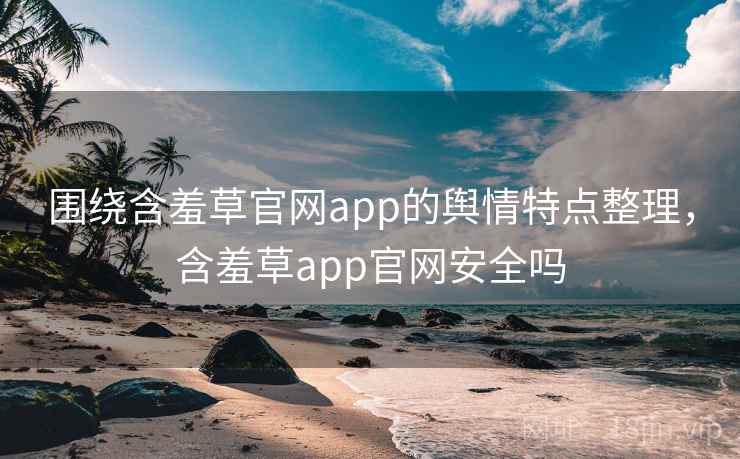 围绕含羞草官网app的舆情特点整理,含羞草app官网安全吗 围绕含羞草官网app的舆情特点整理,含羞草app官网安全吗