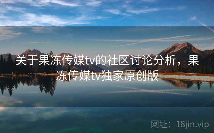 关于果冻传媒tv的社区讨论分析，果冻传媒tv独家原创版