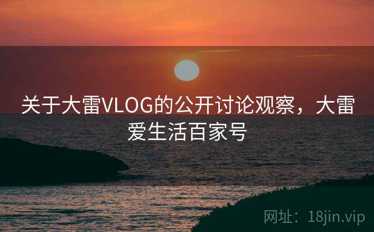 关于大雷VLOG的公开讨论观察,大雷爱生活百家号 关于大雷VLOG的公开讨论观察,大雷爱生活百家号