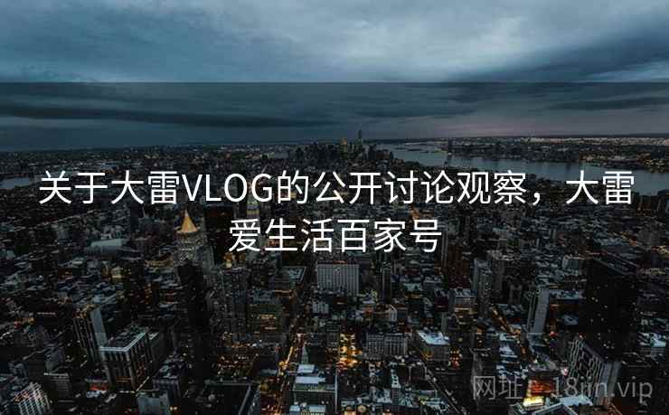 关于大雷VLOG的公开讨论观察,大雷爱生活百家号 关于大雷VLOG的公开讨论观察,大雷爱生活百家号