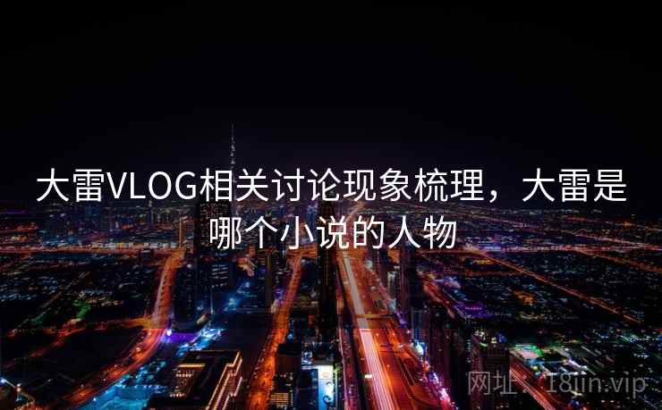 大雷VLOG相关讨论现象梳理,大雷是哪个小说的人物 大雷VLOG相关讨论现象梳理,大雷是哪个小说的人物