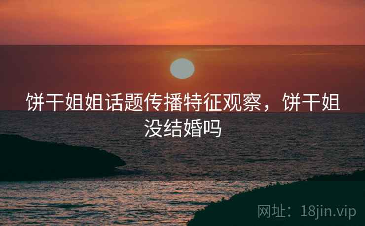 饼干姐姐话题传播特征观察,饼干姐没结婚吗 饼干姐姐话题传播特征观察,饼干姐没结婚吗