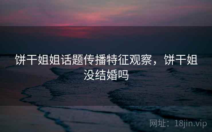 饼干姐姐话题传播特征观察,饼干姐没结婚吗 饼干姐姐话题传播特征观察,饼干姐没结婚吗