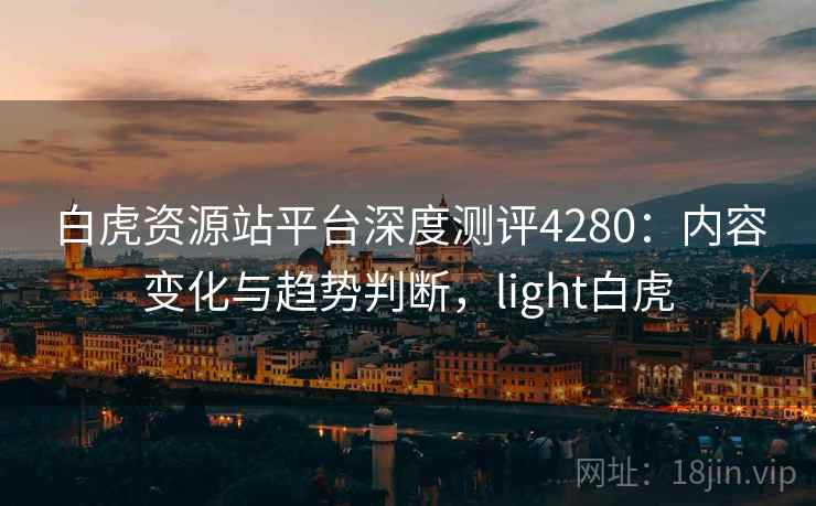 白虎资源站平台深度测评4280:内容变化与趋势判断,light白虎 白虎资源站平台深度测评4280:内容变化与趋势判断,light白虎
